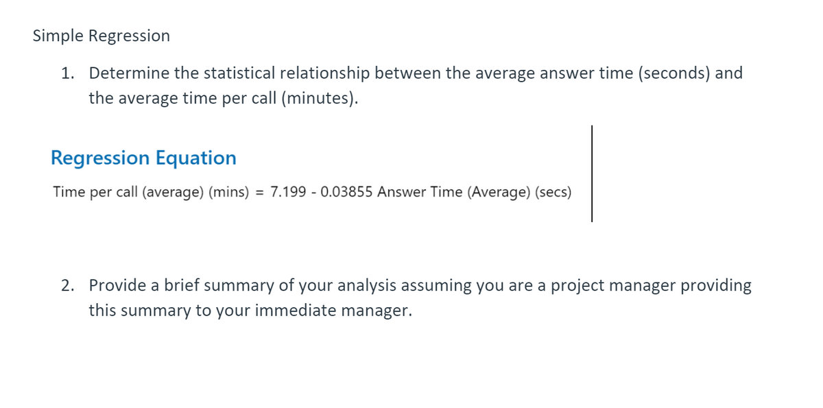 Simple Regression
1. Determine the statistical relationship between the average answer time (seconds) and
the average time per call (minutes).
Regression Equation
Time per call (average) (mins) = 7.199 - 0.03855 Answer Time (Average) (secs)
2. Provide a brief summary of your analysis assuming you are a project manager providing
this summary to your immediate manager.
