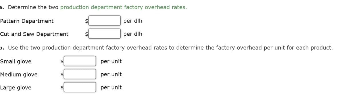 a. Determine the two production department factory overhead rates.
Pattern Department
$
per dlh
Cut and Sew Department
per dlh
b. Use the two production department factory overhead rates to determine the factory overhead per unit for each product.
Small glove
per unit
Medium glove
per unit
Large glove
per unit
%24
