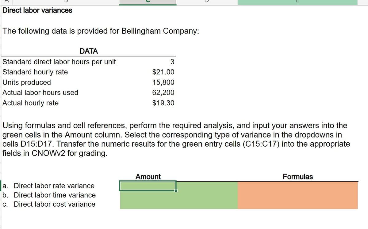 Direct labor variances
The following data is provided for Bellingham Company:
DATA
Standard direct labor hours per unit
3
Standard hourly rate
$21.00
Units produced
15,800
Actual labor hours used
62,200
Actual hourly rate
$19.30
Using formulas and cell references, perform the required analysis, and input your answers into the
green cells in the Amount column. Select the corresponding type of variance in the dropdowns in
cells D15:D17. Transfer the numeric results for the green entry cells (C15:C17) into the appropriate
fields in CNOWv2 for grading.
Amount
Formulas
a. Direct labor rate variance
b. Direct labor time variance
c. Direct labor cost variance
