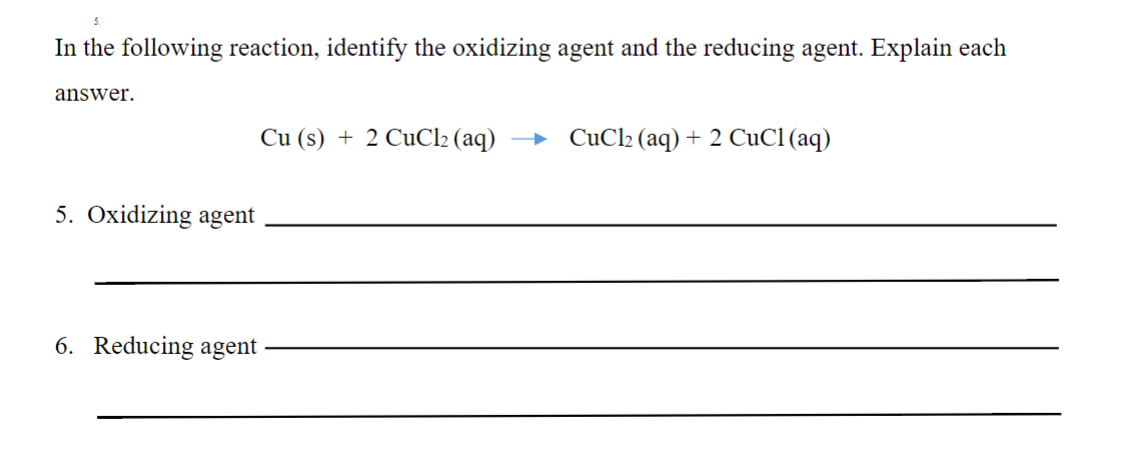 In the following reaction, identify the oxidizing agent and the reducing agent. Explain each
answer.
Cu (s) + 2 CuCl2 (aq)
CuCl2 (aq) + 2 CuCl (aq)
5. Oxidizing agent
6. Reducing agent
