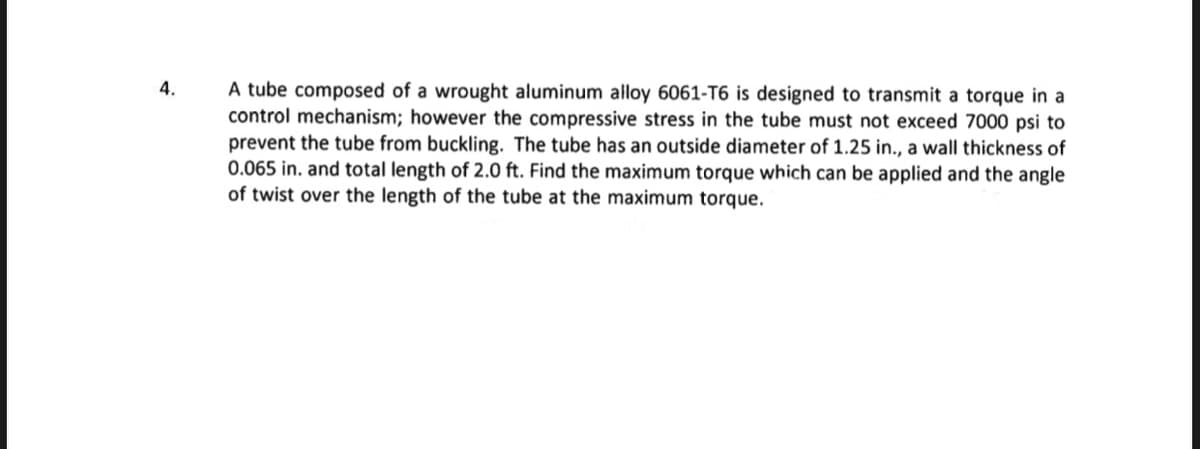 4.
A tube composed of a wrought aluminum alloy 6061-T6 is designed to transmit a torque in a
control mechanism; however the compressive stress in the tube must not exceed 7000 psi to
prevent the tube from buckling. The tube has an outside diameter of 1.25 in., a wall thickness of
0.065 in. and total length of 2.0 ft. Find the maximum torque which can be applied and the angle
of twist over the length of the tube at the maximum torque.