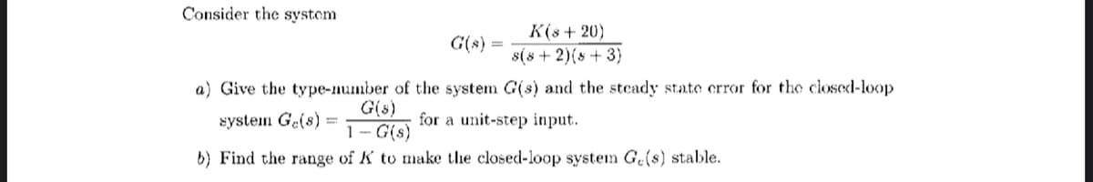 Consider the system
K(s+20)
s(8 + 2)(8+3)
a) Give the type-number of the system G(s) and the steady state error for the closed-loop
G(s)
system Ge(s):
for a unit-step input.
1-G(s)
b) Find the range of K to make the closed-loop system Ge(s) stable.
G(s): =