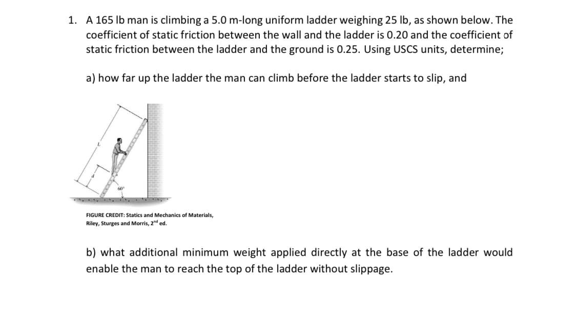 1. A 165 lb man is climbing a 5.0 m-long uniform ladder weighing 25 lb, as shown below. The
coefficient of static friction between the wall and the ladder is 0.20 and the coefficient of
static friction between the ladder and the ground is 0.25. Using USCS units, determine;
a) how far up the ladder the man can climb before the ladder starts to slip, and
60
FIGURE CREDIT: Statics and Mechanics Materials,
Riley, Sturges and Morris, 2nd ed.
b) what additional minimum weight applied directly at the base of the ladder would
enable the man to reach the top of the ladder without slippage.