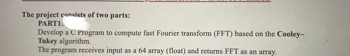 The project cnsists of two parts:
PART1:
Develop a C Program to compute fast Fourier transform (FFT) based on the Cooley-
Tukey algorithm.
The program receives input as a 64 array (float) and returns FFT as an array.
