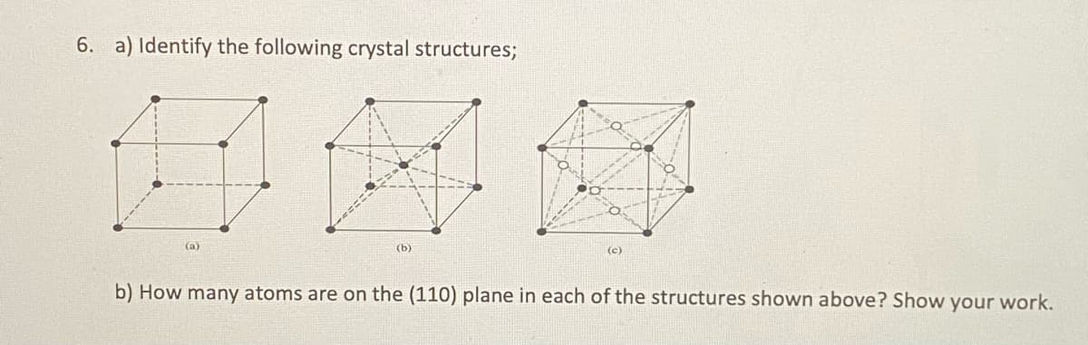 6. a) Identify the following crystal structures;
(a)
(b)
(c)
b) How many atoms are on the (110) plane in each of the structures shown above? Show your work.
