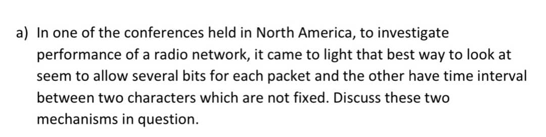 a) In one of the conferences held in North America, to investigate
performance of a radio network, it came to light that best way to look at
seem to allow several bits for each packet and the other have time interval
between two characters which are not fixed. Discuss these two
mechanisms in question.
