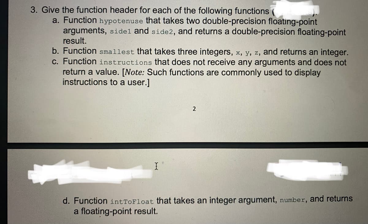 3. Give the function header for each of the following functions
a. Function hypotenuse that takes two double-precision floating-point
arguments, sidel and side2, and returns a double-precision floating-point
result.
b. Function smallest that takes three integers, x, y, z, and returns an integer.
c. Function instructions that does not receive any arguments and does not
return a value. [Note: Such functions are commonly used to display
instructions to a user.]
d. Function intToFloat that takes an integer argument, number, and returns
a floating-point result.
