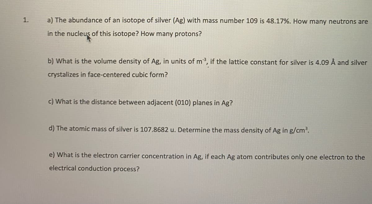 1.
a) The abundance of an isotope of silver (Ag) with mass number 109 is 48.17%. How many neutrons are
in the nucleuş of this isotope? How many protons?
b) What is the volume density of Ag, in units of m³, if the lattice constant for silver is 4.09 Å and silver
crystalizes in face-centered cubic form?
c) What is the distance between adjacent (010) planes in Ag?
d) The atomic mass of silver is 107.8682 u. Determine the mass density of Ag in g/cm.
e) What is the electron carrier concentration in Ag, if each Ag atom contributes only one electron to the
electrical conduction process?
