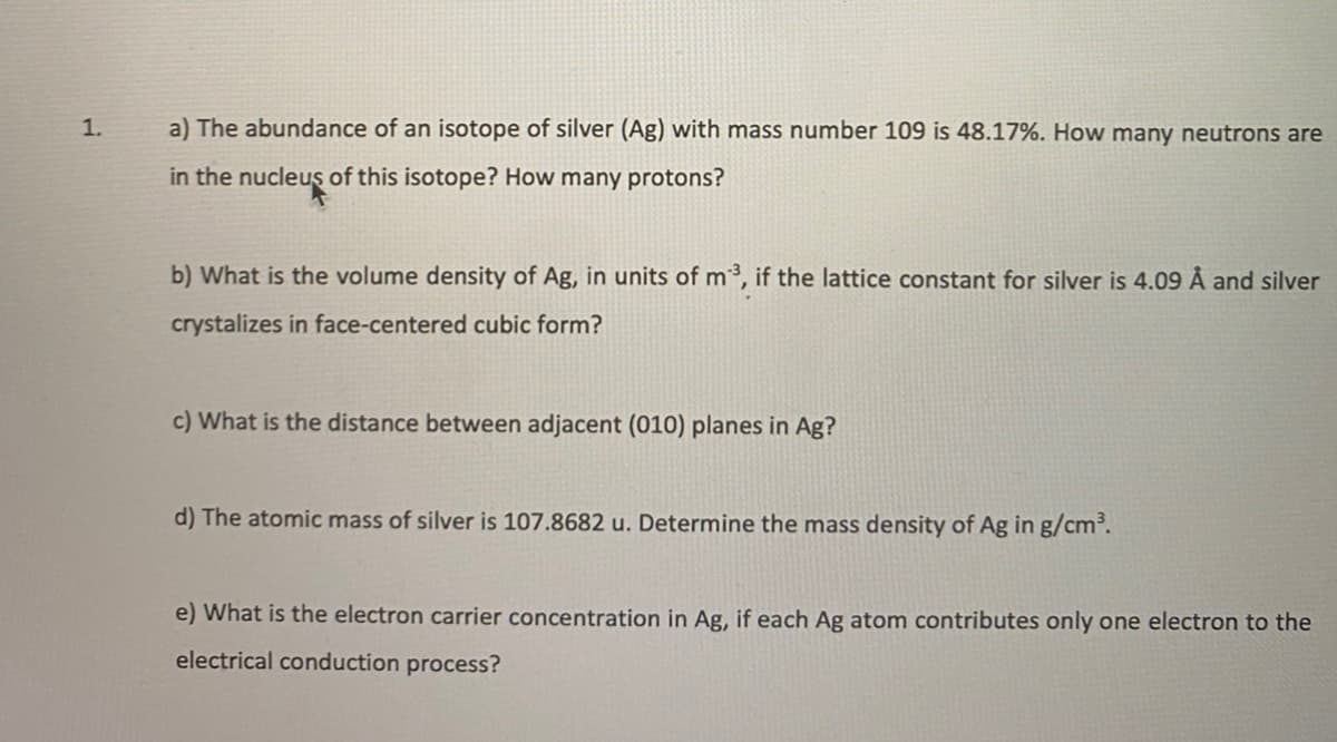 1.
a) The abundance of an isotope of silver (Ag) with mass number 109 is 48.17%. How many neutrons are
in the nucleus of this isotope? How many protons?
b) What is the volume density of Ag, in units of m³, if the lattice constant for silver is 4.09 Å and silver
crystalizes in face-centered cubic form?
c) What is the distance between adjacent (010) planes in Ag?
d) The atomic mass of silver is 107.8682 u. Determine the mass density of Ag in g/cm.
e) What is the electron carrier concentration in Ag, if each Ag atom contributes only one electron to the
electrical conduction process?
