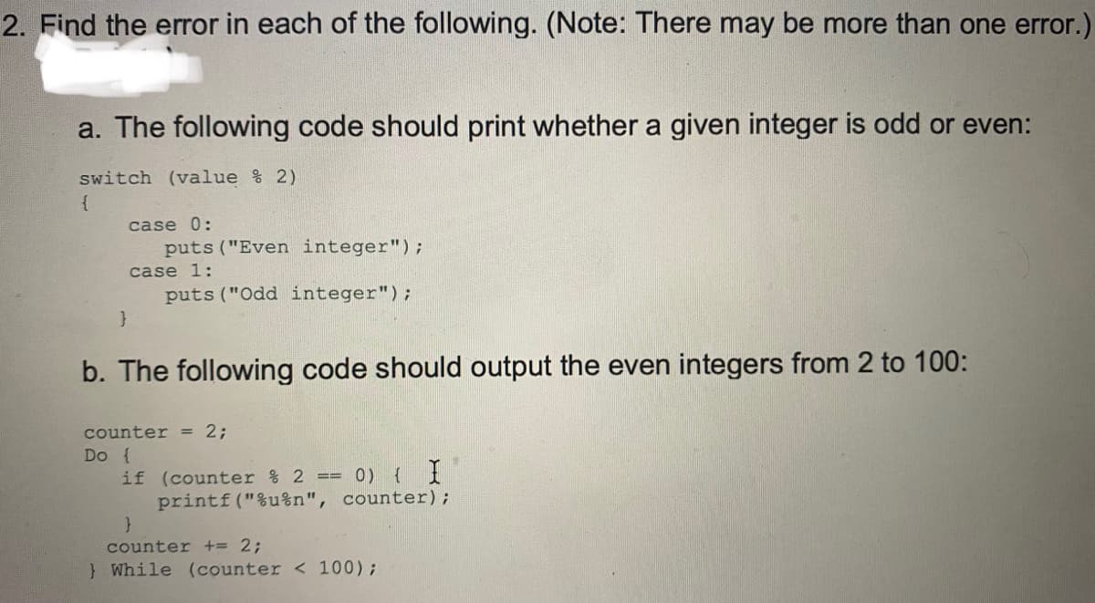 2. Find the error in each of the following. (Note: There may be more than one error.)
a. The following code should print whether a given integer is odd or even:
switch (value % 2)
case 0:
puts ("Even integer");
case 1:
puts ("Odd integer");
b. The following code should output the even integers from 2 to 100:
counter = 2;
Do {
if (counter % 2 ==
printf("%u%n", counter);
0) { I
counter += 2;
} While (counter < 100);
