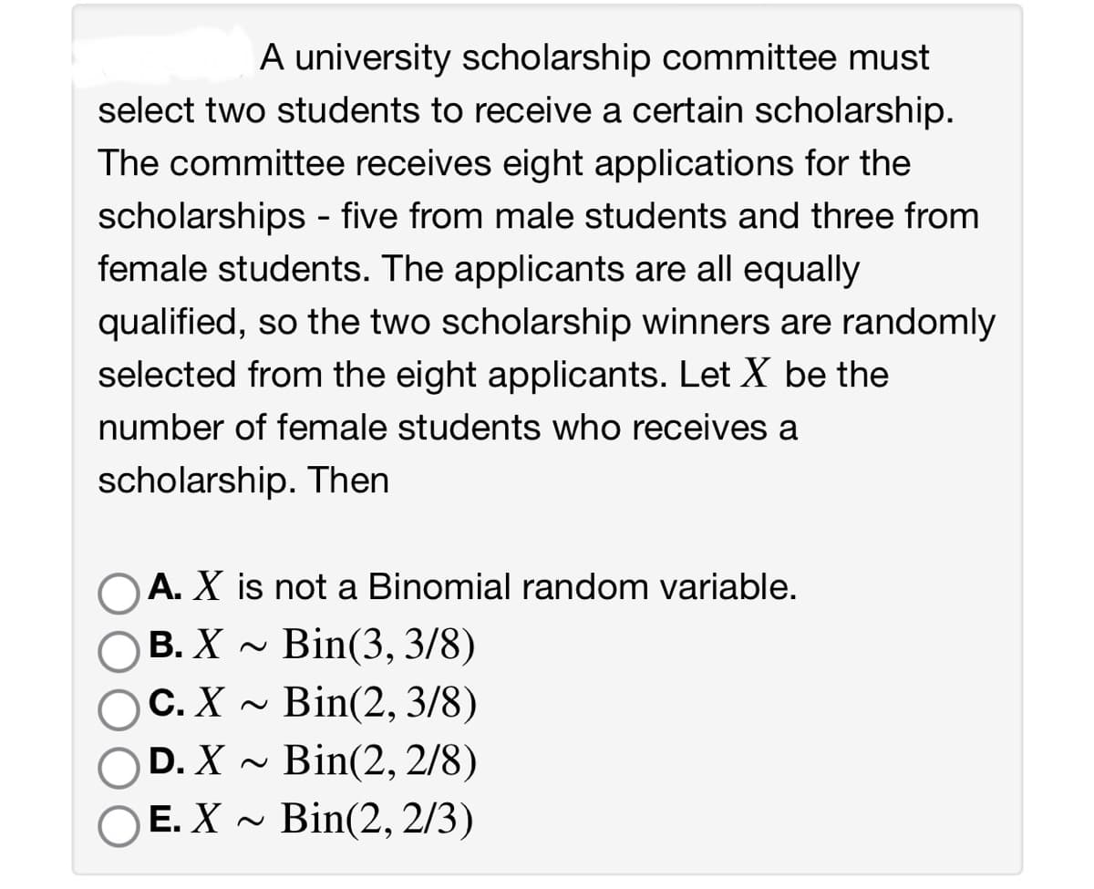 A university scholarship committee must
select two students to receive a certain scholarship.
The committee receives eight applications for the
scholarships - five from male students and three from
female students. The applicants are all equally
qualified, so the two scholarship winners are randomly
selected from the eight applicants. Let X be the
number of female students who receives a
scholarship. Then
OA. X is not a Binomial random variable.
B. X~ Bin(3, 3/8)
C. X~ Bin(2, 3/8)
D. X~ Bin(2, 2/8)
OE. X~ Bin(2, 2/3)