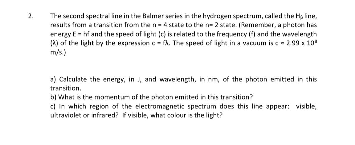 2.
The second spectral line in the Balmer series in the hydrogen spectrum, called the HB line,
results from a transition from the n = 4 state to the n= 2 state. (Remember, a photon has
energy E = hf and the speed of light (c) is related to the frequency (f) and the wavelength
(A) of the light by the expression c = fλ. The speed of light in a vacuum is c≈ 2.99 x 108
m/s.)
a) Calculate the energy, in J, and wavelength, in nm, of the photon emitted in this
transition.
b) What is the momentum of the photon emitted in this transition?
c) In which region of the electromagnetic spectrum does this line appear: visible,
ultraviolet or infrared? If visible, what colour is the light?