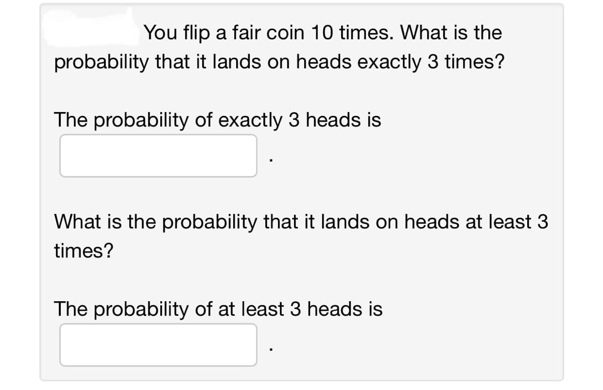 You flip a fair coin 10 times. What is the
probability that it lands on heads exactly 3 times?
The probability of exactly 3 heads is
What is the probability that it lands on heads at least 3
times?
The probability of at least 3 heads is