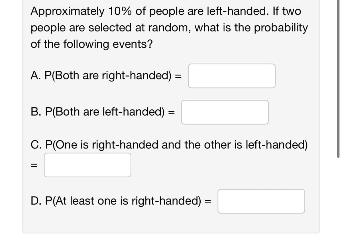 Approximately 10% of people are left-handed. If two
people are selected at random, what is the probability
of the following events?
A. P(Both are right-handed) =
B. P(Both are left-handed) =
C. P(One is right-handed and the other is left-handed)
=
D. P(At least one is right-handed) =
||