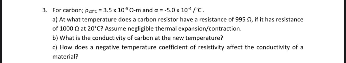3. For carbon; P20°c = 3.5 x 10-50-m and a = -5.0 x 10-4/°C.
a) At what temperature does a carbon resistor have a resistance of 995 02, if it has resistance
of 1000 at 20°C? Assume negligible thermal expansion/contraction.
b) What is the conductivity of carbon at the new temperature?
c) How does a negative temperature coefficient of resistivity affect the conductivity of a
material?