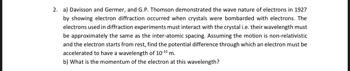2. a) Davisson and Germer, and G.P. Thomson demonstrated the wave nature of electrons in 1927
by showing electron diffraction occurred when crystals were bombarded with electrons. The
electrons used in diffraction experiments must interact with the crystal i.e. their wavelength must
be approximately the same as the inter-atomic spacing. Assuming the motion is non-relativistic
and the electron starts from rest, find the potential difference through which an electron must be
accelerated to have a wavelength of 10-10 m.
b) What is the momentum of the electron at this wavelength?