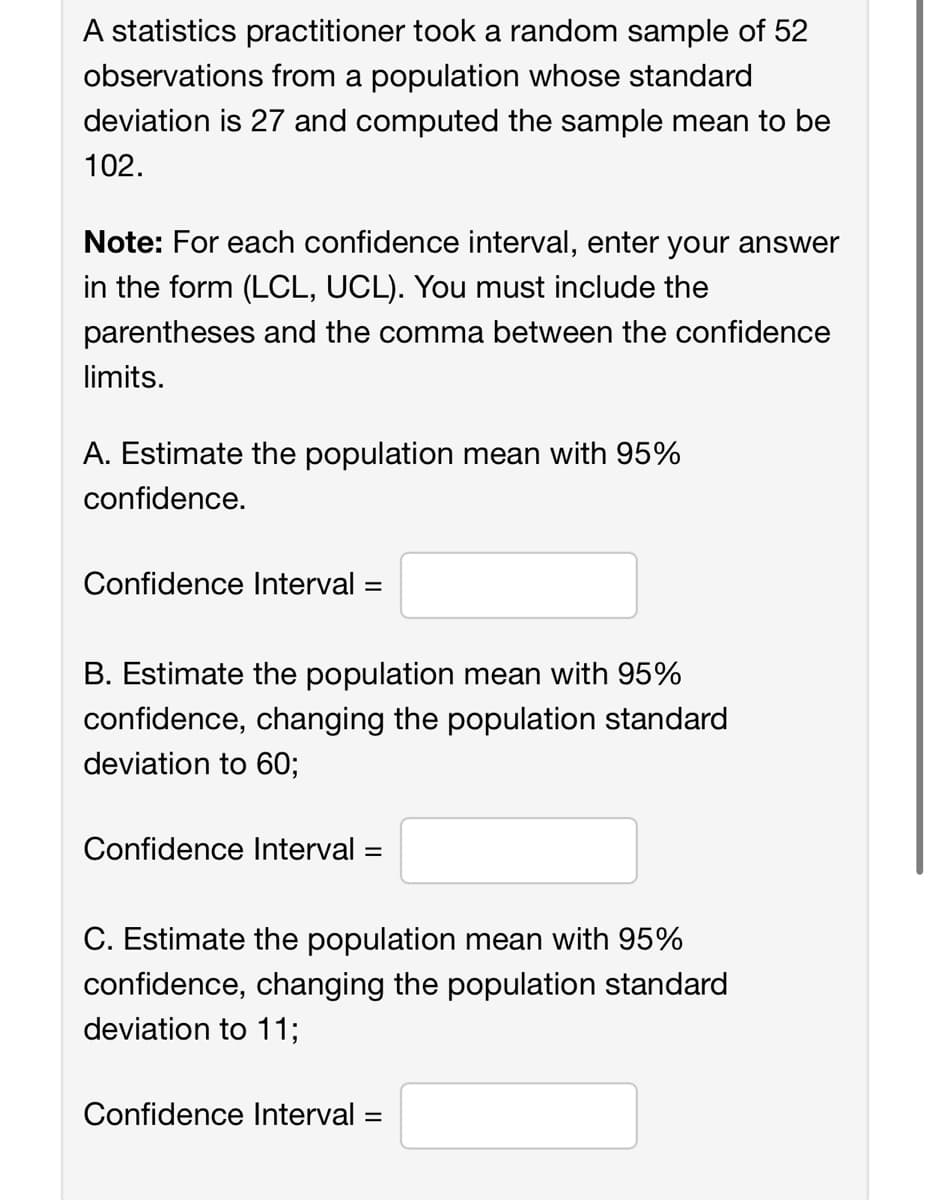 A statistics practitioner took a random sample of 52
observations from a population whose standard
deviation is 27 and computed the sample mean to be
102.
Note: For each confidence interval, enter your answer
in the form (LCL, UCL). You must include the
parentheses and the comma between the confidence
limits.
A. Estimate the population mean with 95%
confidence.
Confidence Interval =
B. Estimate the population mean with 95%
confidence, changing the population standard
deviation to 60;
Confidence Interval: =
C. Estimate the population mean with 95%
confidence, changing the population standard
deviation to 11;
Confidence Interval=