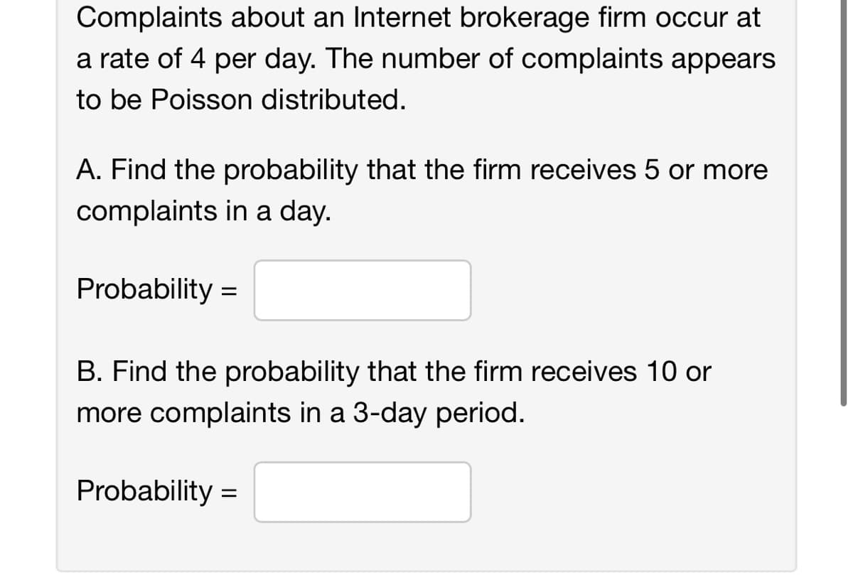 Complaints about an Internet brokerage firm occur at
a rate of 4 per day. The number of complaints appears
to be Poisson distributed.
A. Find the probability that the firm receives 5 or more
complaints in a day.
Probability =
B. Find the probability that the firm receives 10 or
more complaints in a 3-day period.
Probability =