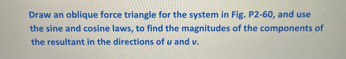Draw an oblique force triangle for the system in Fig. P2-60, and use
the sine and cosine laws, to find the magnitudes of the components of
the resultant in the directions of u and v.