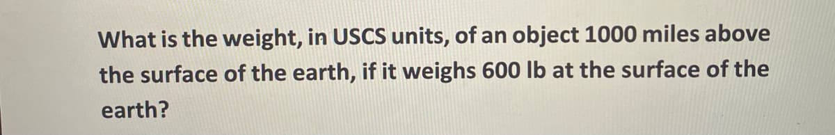 What is the weight, in USCS units, of an object 1000 miles above
the surface of the earth, if it weighs 600 lb at the surface of the
earth?