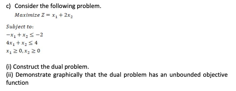 c) Consider the following problem.
Maximize Z = x,+2x2
Subject to:
-x1+x2 < -2
4x, + x, < 4
X1 2 0, x, 20
(i) Construct the dual problem.
(ii) Demonstrate graphically that the dual problem has an unbounded objective
function
