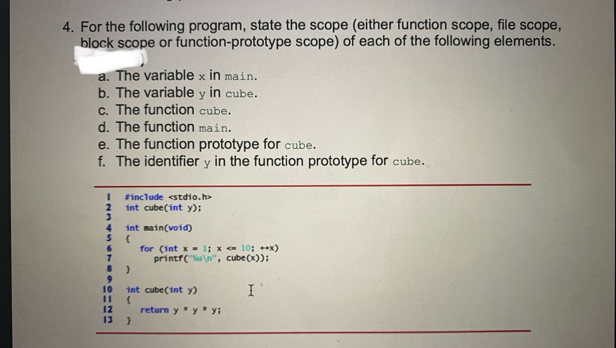 4. For the following program, state the scope (either function scope, file scope,
block scope or function-prototype scope) of each of the following elements.
a. The variable x in main.
b. The variable y in cube.
C. The function cube.
d. The function main.
e. The function prototype for cube.
f. The identifier y in the function prototype for cube.
#include <stdio.h>
2.
int cube(int y);
4.
int main(void)
5
for (int x = 1; x <= 10; ++x)
printf("u\n", cube(x));
8.
9.
int cube(int y)
11
10
12
return y * y * y;
13
