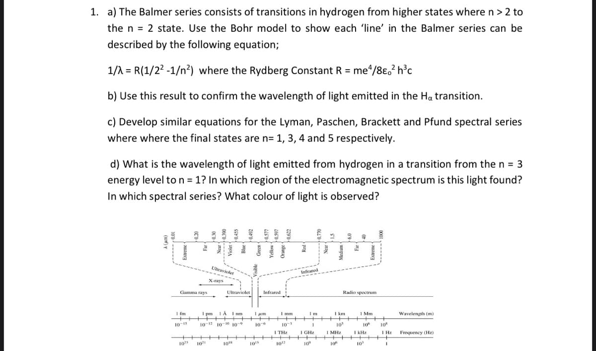 1. a) The Balmer series consists of transitions in hydrogen from higher states where n > 2 to
the n 2 state. Use the Bohr model to show each 'line' in the Balmer series can be
described by the following equation;
1/λ = R(1/2² -1/n²) where the Rydberg Constant R = me4/8e²h³c
b) Use this result to confirm the wavelength of light emitted in the Ha transition.
c) Develop similar equations for the Lyman, Paschen, Brackett and Pfund spectral series
where where the final states are n= 1, 3, 4 and 5 respectively.
d) What is the wavelength of light emitted from hydrogen in a transition from the n = 3
energy level to n = 1? In which region of the electromagnetic spectrum is this light found?
In which spectral series? What colour of light is observed?
a
8
1 fm
10-15
Gamma rays
2
++
102
Ultraviolet
X-rays
102
Ultraviolet
1 pm 1 À 1 nm
10-12 10 10 10 9
10¹8
Infrared
1 μm
10-6
+ +
10¹5
1 mm
10-3
1 THz
Infrared
10¹2
Im
10⁰
1 km
1
1 GHz
▬▬▬▬▬▬▬▬▬▬▬▬▬▬▬▬▬▬▬▬▬▬▬▬▬▬▬▬▬▬▬▬▬▬▬▬▬▬▬▬▬▬▬▬▬▬▬▬▬▬▬▬▬▬▬▬▬▬▬▬▬▬▬▬▬▬▬▬▬▬▬▬▬▬▬
10³
1 MHz
8
Radio spectrum
106
E
1 Mm
106
1 kHz
8
10¹
++
108
1 Hz
+++
1
Wavelength (m)
Frequency (Hz)