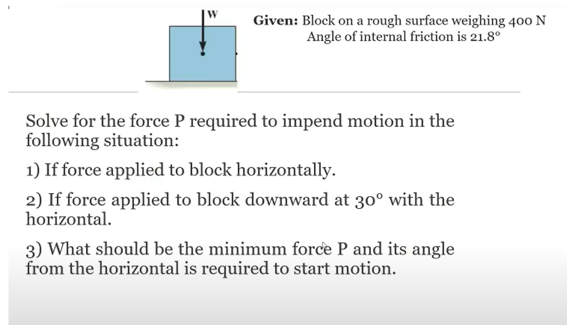 W
Given: Block on a rough surface weighing 400 N
Angle of internal friction is 21.8°
Solve for the force P required to impend motion in the
following situation:
1) If force applied to block horizontally.
2) If force applied to block downward at 30° with the
horizontal.
3) What should be the minimum force P and its angle
from the horizontal is required to start motion.
