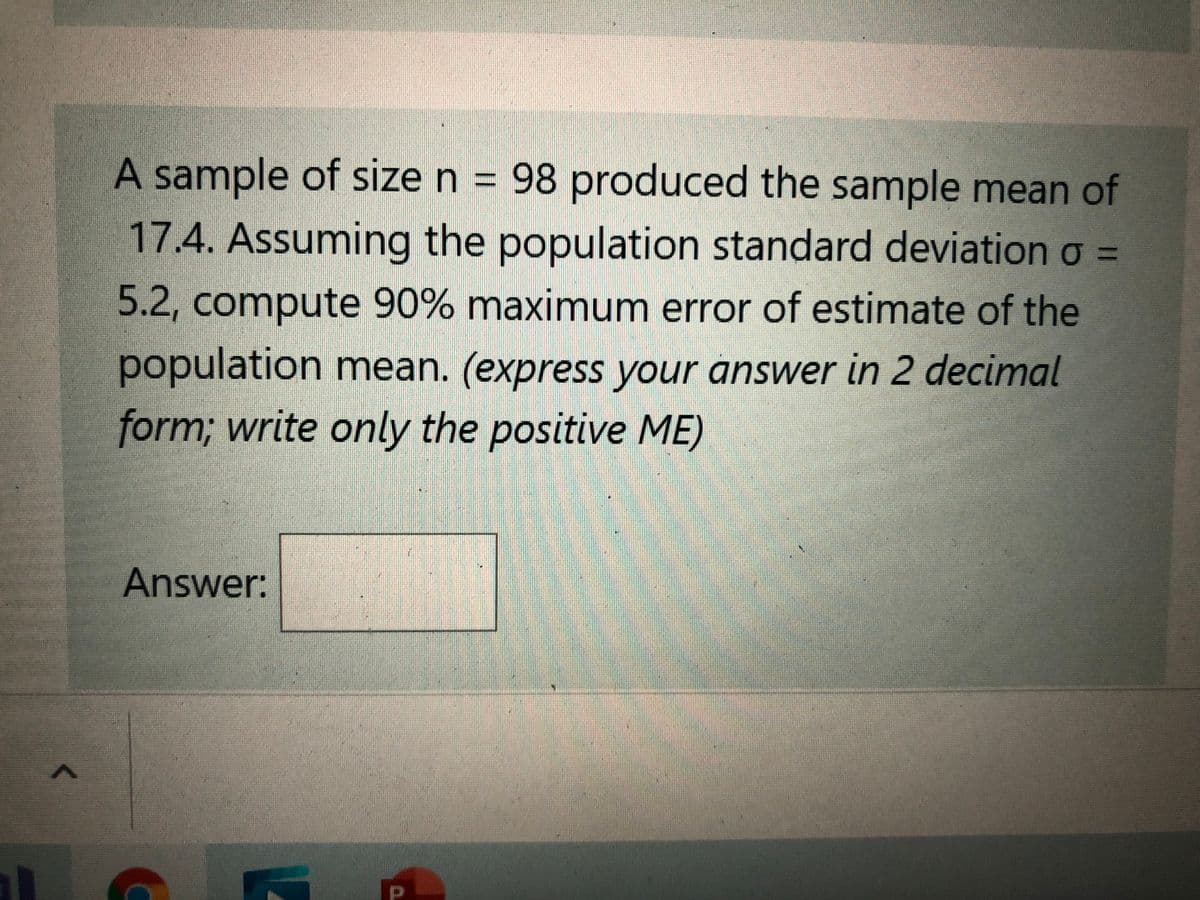 A sample of size n = 98 produced the sample mean of
17.4. Assuming the population standard deviation o =
5.2, compute 90% maximum error of estimate of the
population mean. (express your answer in 2 decimal
form; write only the positive ME)
Answer:
