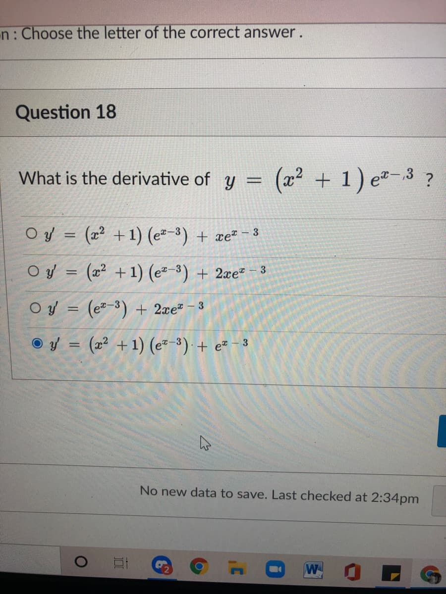 n: Choose the letter of the correct answer.
Question 18
What is the derivative of y = (x²
+ 1) e-3 ?
O y = (x² +1) (e-3) + xe²
- 3
O y = (x² +1) (e-3) + 2xe* - 3
O y = (e2-3) + 2æe* - 3
O y = (x² + 1) (e"-3) + e² - 3
No new data to save. Last checked at 2:34pm
W

