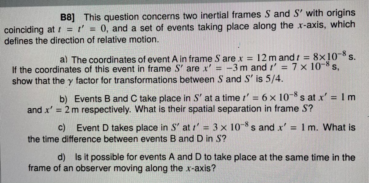 B8] This question concerns two inertial frames S and S' with origins
coinciding at t = t' = 0, and a set of events taking place along the x-axis, which
defines the direction of relative motion.
-8
a) The coordinates of event A in frame S are x = 12 m and t = 8x10 s.
If the coordinates of this event in frame S' are x' = -3 m and t' = 7 x 10- s,
show that the y factor for transformations between S and S' is 5/4.
b) Events B and C take place in S' at a time t' = 6 × 10-* s at x' = 1 m
and x' = 2 m respectively. What is their spatial separation in frame S?
%3D
-8-
c) Event D takes place in S' at t' = 3 x 10 s and x' = 1 m. What is
the time difference between events B and D in S?
d) Is it possible for events A and D to take place at the same time in the
frame of an observer moving along the x-axis?
