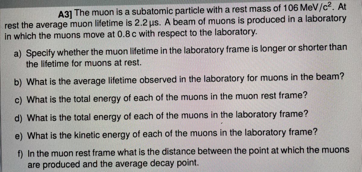 A3] The muon is a subatomic particle with a rest mass of 106 MeV/c2. At
rest the average muon lifetime is 2.2 us. A beam of muons is produced in a laboratory
in which the muons move at 0.8 c with respect to the laboratory.
a) Specify whether the muon lifetime in the laboratory frame is longer or shorter than
the lifetime for muons at rest.
b) What is the average lifetime observed in the laboratory for muons in the beam?
c) What is the total energy of each of the muons in the muon rest frame?
d) What is the total energy of each of the muons in the laboratory frame?
e) What is the kinetic energy of each of the muons in the laboratory frame?
f) In the muon rest frame what is the distance between the point at which the muons
are produced and the average decay point.
