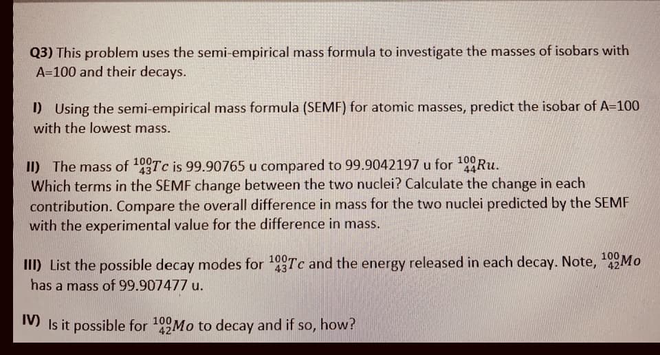 Q3) This problem uses the semi-empirical mass formula to investigate the masses of isobars with
A=100 and their decays.
D Using the semi-empirical mass formula (SEMF) for atomic masses, predict the isobar of A=100
with the lowest mass.
100-
II) The mass of Tc is 99.90765 u compared to 99.9042197 u for Ru.
Which terms in the SEMF change between the two nuclei? Calculate the change in each
contribution. Compare the overall difference in mass for the two nuclei predicted by the SEMF
with the experimental value for the difference in mass.
100
44R..
III) List the possible decay modes for Tc and the energy released in each decay. Note, 22MO
100
43
has a mass of 99.907477 u.
M Is it possible for 109Mo to decay and if so, how?
424

