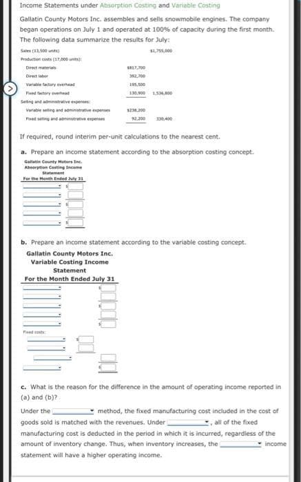 Income Statements under Absorption Costing and Variable Costing
Gallatin County Motors Inc. assembles and sells snowmobile engines. The company
began operations on July 1 and operated at 100% of capacity during the first month.
The following data summarize the results for July:
Sales (13,500 units)
$1,755,000
Production costs (17,000)
Direct materials
Direct labor
Variable factory overhead
Fixed factory ever
Selling and administrative expenses
Variable selling and administrative expenses
Fixed setting and administrative expenses
$817,700
392,700
195,500
130,900 1.534,800
$238.200
92,200 330,400
If required, round interim per-unit calculations to the nearest cent.
a. Prepare an income statement according to the absorption costing concept.
Gallatin County Motors Inc.
Absorption Costing Income
Statement
For the Month Ended July 31
Fixed costs
b. Prepare an income statement according to the variable costing concept.
Gallatin County Motors Inc.
Variable Costing Income
Statement
For the Month Ended July 31
c. What is the reason for the difference in the amount of operating income reported in
(a) and (b)?
Under the
method, the fixed manufacturing cost included in the cost of
goods sold is matched with the revenues. Under
all of the fixed
manufacturing cost is deducted in the period in which it is incurred, regardless of the
amount of inventory change. Thus, when inventory increases, the
income
statement will have a higher operating income.