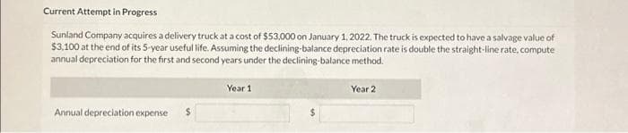 Current Attempt in Progress
Sunland Company acquires a delivery truck at a cost of $53,000 on January 1, 2022. The truck is expected to have a salvage value of
$3,100 at the end of its 5-year useful life. Assuming the declining-balance depreciation rate is double the straight-line rate, compute
annual depreciation for the first and second years under the declining-balance method.
Annual depreciation expense
Year 1
Year 2