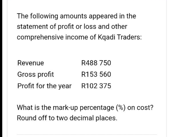 The following amounts appeared in the
statement of profit or loss and other
comprehensive income of Kqadi Traders:
Revenue
R488 750
Gross profit
R153 560
Profit for the year R102 375
What is the mark-up percentage (%) on cost?
Round off to two decimal places.
