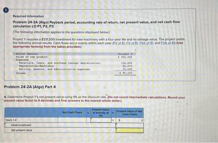 Required information
Problem 24-2A (Algo) Payback period, accounting rate of return, net present value, and net cash flow
calculation LO P1, P2, P3
[The following information applies to the questions displayed below]
Project Y requires a $331,500 investment for new machinery with a four-year life and no salvage value. The project yields
the following annual results. Cash flows occur evenly within each year. (PV of $1. EV of $1. PVA of $1, and EVA of S1) (Use
appropriate factor(s) from the tables provided.)
Annual Amounta
Sales of new product
Expenses
Materials, labor, and overhead (except depreciation)
Depreciation-Machinery
Selling, general, and administrative expenses
Income
Years 1-4
Problem 24-2A (Algo) Part 4
4. Determine Project Y's net present value using 9% as the discount rate. (Do not round intermediate calculations. Round your
present value factor to 4 decimals and final answers to the nearest whole dollar.)
Initial investment
Net present value
Net Cash Flows
Present Value
of Annuity at
9%
Project Y
$ 350,000
=
156,800
82,875
25,000
$ 85,325
Present Value of Net
Cash Flows
$