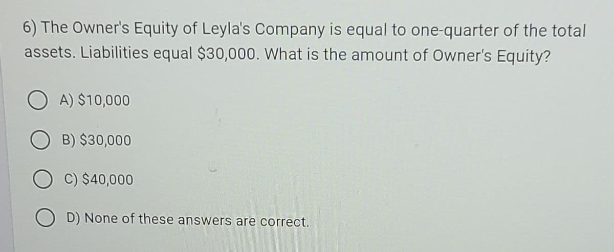 6) The Owner's Equity of Leyla's Company is equal to one-quarter of the total
assets. Liabilities equal $30,000. What is the amount of Owner's Equity?
OA) $10,000
B) $30,000
C) $40,000
OD) None of these answers are correct.