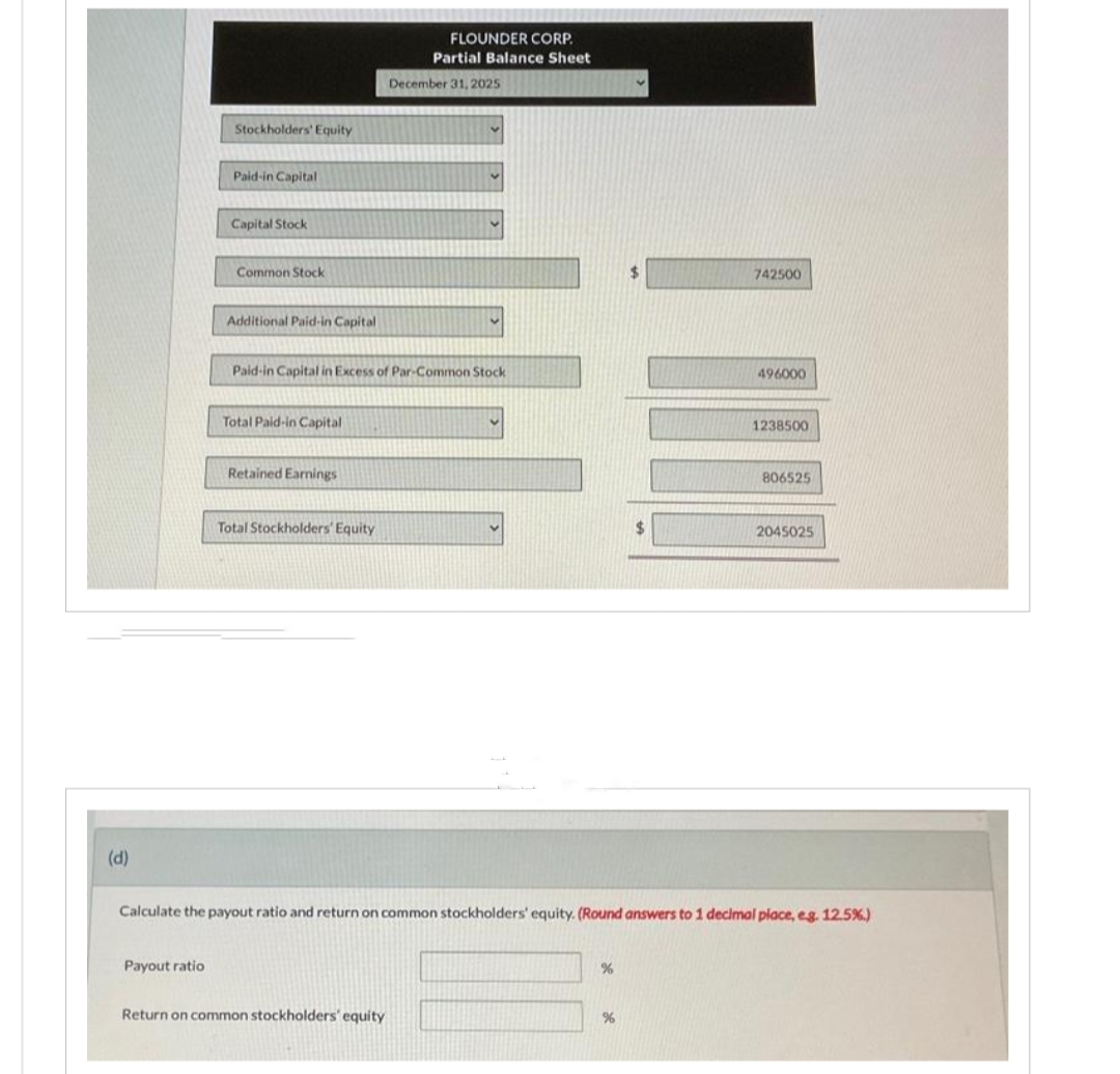 (d)
Stockholders' Equity
Payout ratio
Paid-in Capital
Capital Stock
Common Stock
Additional Paid-in Capital
Total Paid-in Capital
Paid-in Capital in Excess of Par-Common Stock
Retained Earnings
Total Stockholders' Equity
FLOUNDER CORP.
Partial Balance Sheet
December 31, 2025
Return on common stockholders' equity
%
742500
%
THEY
496000
Calculate the payout ratio and return on common stockholders' equity. (Round answers to 1 decimal place, e.g. 12.5%)
1238500
806525
2045025