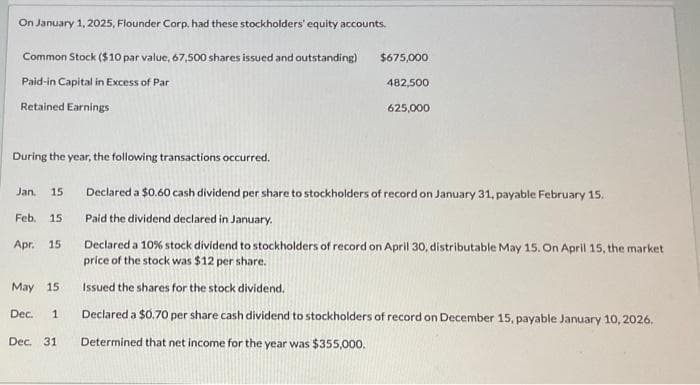 On January 1, 2025, Flounder Corp. had these stockholders' equity accounts.
Common Stock ($10 par value, 67,500 shares issued and outstanding)
Paid-in Capital in Excess of Par
Retained Earnings
During the year, the following transactions occurred.
Jan.
Feb. 15
Apr. 15
15
$675,000
482,500
625,000
May 15
Dec. 1
Declared a $0.60 cash dividend per share to stockholders of record on January 31, payable February 15.
Paid the dividend declared in January.
Declared a 10% stock dividend to stockholders of record on April 30, distributable May 15. On April 15, the market
price of the stock was $12 per share.
Issued the shares for the stock dividend.
Declared a $0.70 per share cash dividend to stockholders of record on December 15, payable January 10, 2026.
Dec. 31 Determined that net income for the year was $355,000.