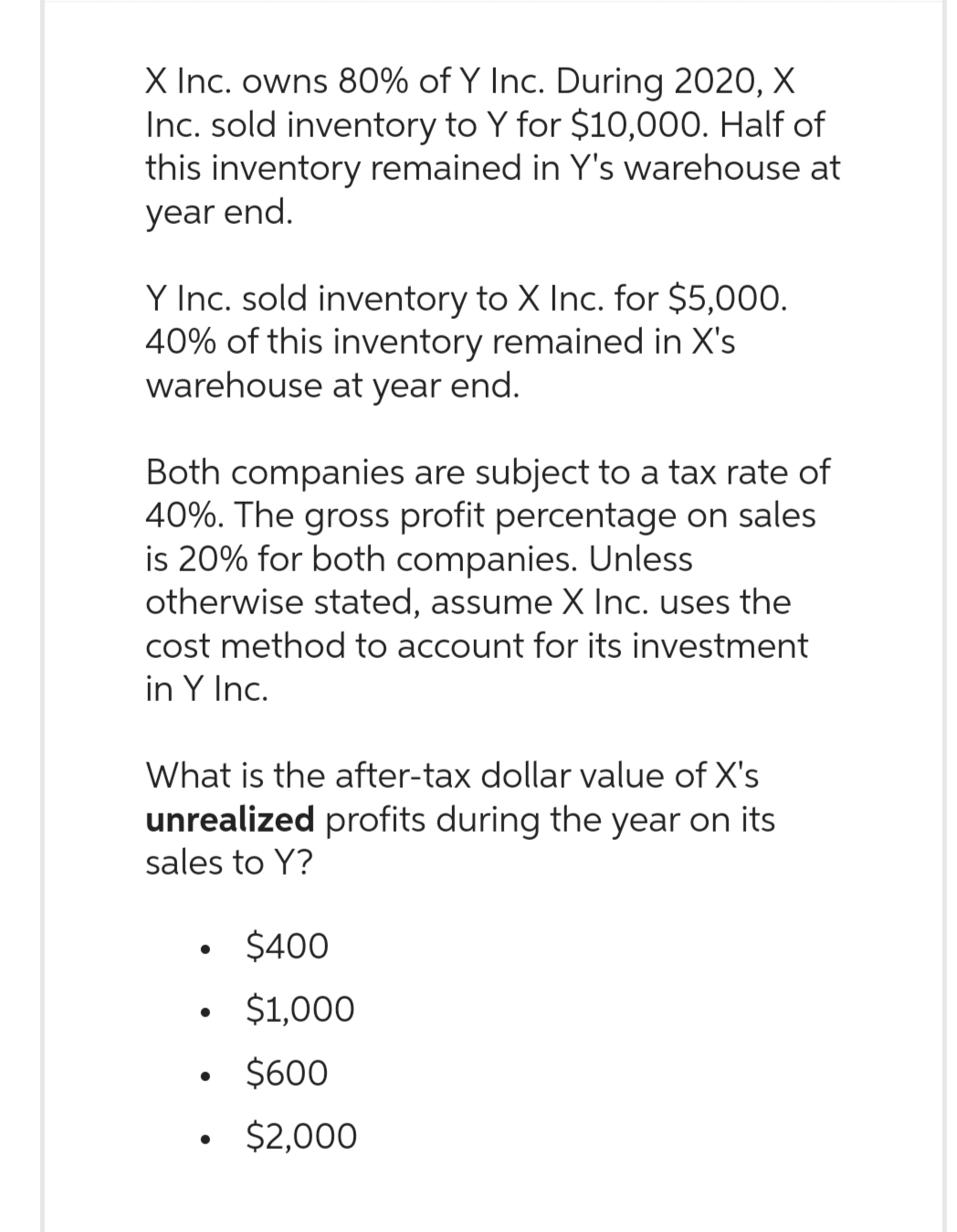 X Inc. owns 80% of Y Inc. During 2020, X
Inc. sold inventory to Y for $10,000. Half of
this inventory remained in Y's warehouse at
year end.
Y Inc. sold inventory to X Inc. for $5,000.
40% of this inventory remained in X's
warehouse at year end.
Both companies are subject to a tax rate of
40%. The gross profit percentage on sales
is 20% for both companies. Unless
otherwise stated, assume X Inc. uses the
cost method to account for its investment
in Y Inc.
What is the after-tax dollar value of X's
unrealized profits during the year on its
sales to Y?
$400
$1,000
$600
• $2,000
●