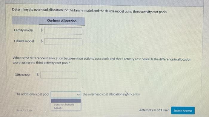 Determine the overhead allocation for the family model and the deluxe model using three activity cost pools.
Family model $
Deluxe model $
What is the difference in allocation between two activity cost pools and three activity cost pools? Is the difference in allocation
worth using the third activity cost pool?
Difference
Oerhead Allocation
$
Save for Later
The additional cost pool
does not benefit
benefit
the overhead cost allocation significantly.
Attempts: 0 of 1 used
Submit Answer