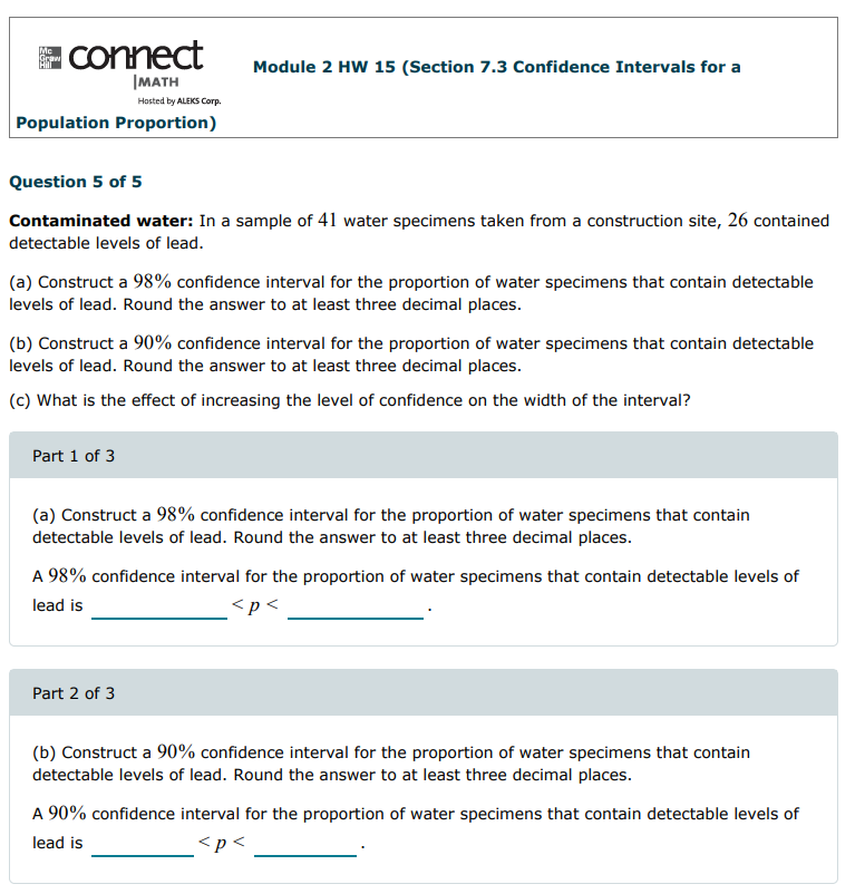 connect
Me
Module 2 HW 15 (Section 7.3 Confidence Intervals for a
|MATH
Hosted by ALEKS Corp.
Population Proportion)
Question 5 of 5
Contaminated water: In a sample of 41 water specimens taken from a construction site, 26 contained
detectable levels of lead.
(a) Construct a 98% confidence interval for the proportion of water specimens that contain detectable
levels of lead. Round the answer to at least three decimal places.
(b) Construct a 90% confidence interval for the proportion of water specimens that contain detectable
levels of lead. Round the answer to at least three decimal places.
(c) What is the effect of increasing the level of confidence on the width of the interval?
Part 1 of 3
(a) Construct a 98% confidence interval for the proportion of water specimens that contain
detectable levels of lead. Round the answer to at least three decimal places.
A 98% confidence interval for the proportion of water specimens that contain detectable levels of
lead is
<p<
Part 2 of 3
(b) Construct a 90% confidence interval for the proportion of water specimens that contain
detectable levels of lead. Round the answer to at least three decimal places.
A 90% confidence interval for the proportion of water specimens that contain detectable levels of
lead is
<p<
