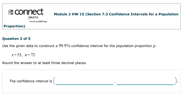 A Connect
Module 2 HW 15 (Section 7.3 Confidence Intervals for a Population
|MATH
Hosted by ALEKS Corp.
Proportion)
Question 3 of 5
Use the given data to construct a 99.9% confidence interval for the population proportion p.
x= 53, n=72
Round the answer to at least three decimal places.
The confidence interval is
