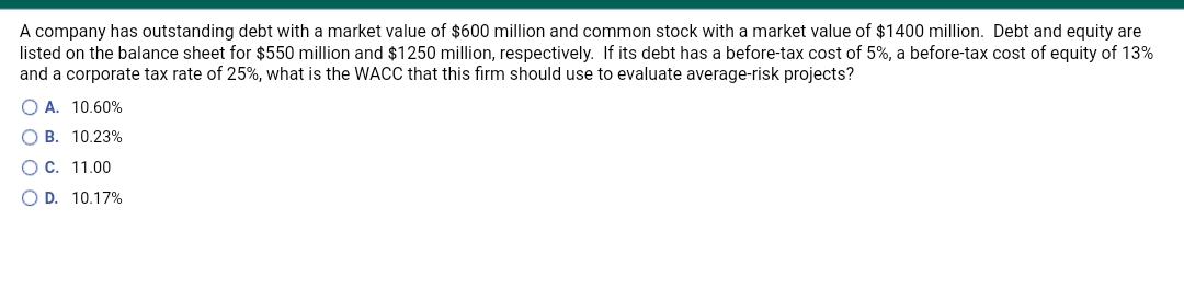 A company has outstanding debt with a market value of $600 million and common stock with a market value of $1400 million. Debt and equity are
listed on the balance sheet for $550 million and $1250 million, respectively. If its debt has a before-tax cost of 5%, a before-tax cost of equity of 13%
and a corporate tax rate of 25%, what is the WACC that this firm should use to evaluate average-risk projects?
O A. 10.60%
O B. 10.23%
OC. 11.00
O D. 10.17%
