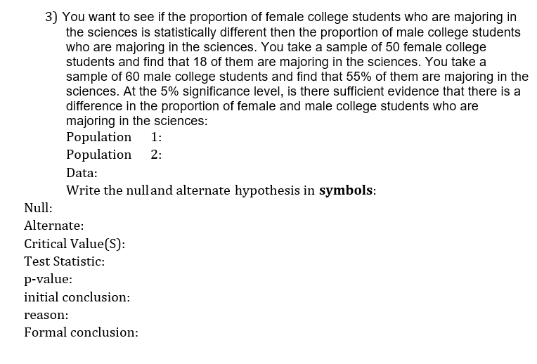 3) You want to see if the proportion of female college students who are majoring in
the sciences is statistically different then the proportion of male college students
who are majoring in the sciences. You take a sample of 50 female college
students and find that 18 of them are majoring in the sciences. You take a
sample of 60 male college students and find that 55% of them are majoring in the
sciences. At the 5% significance level, is there sufficient evidence that there is a
difference in the proportion of female and male college students who are
majoring in the sciences:
Population
Population
1:
2:
Data:
Write the nulland alternate hypothesis in symbols:
Null:
Alternate:
Critical Value(S):
Test Statistic:
p-value:
initial conclusion:
reason:
Formal conclusion:
