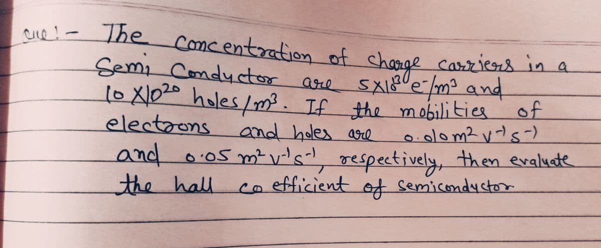 cue! - The concentration of charge carriers in a
Semi Conductor
of
are
10 X1020 holes / m³. If the mobilities
SX10³ e-/m²³ and
electrons and holes are
0.00m² vts-)
and 0.05 m² v-'s-¹, respectively, then evaluate
the hall co efficient of semiconductor