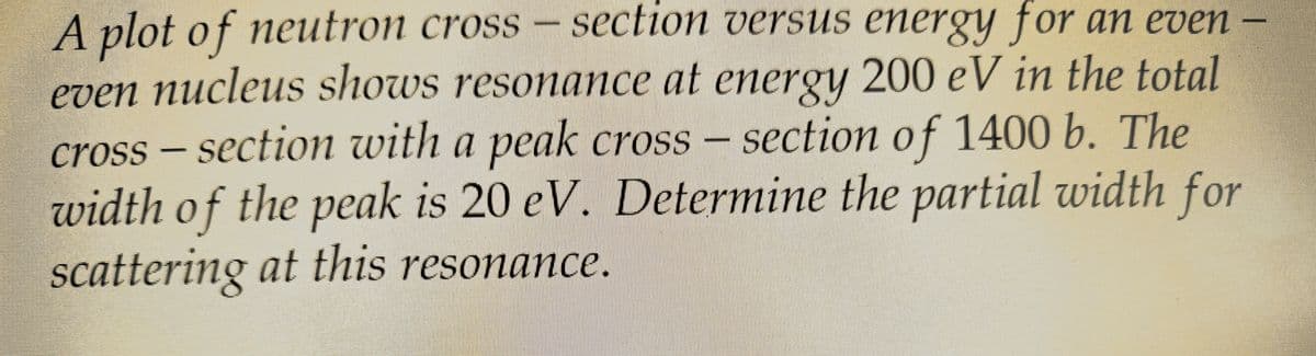 A plot of neutron cross section versus energy for an even
even nucleus shows resonance at energy 200 eV in the total
cross-section with a peak cross-section of 1400 b. The
width of the peak is 20 eV. Determine the partial width for
scattering at this resonance.