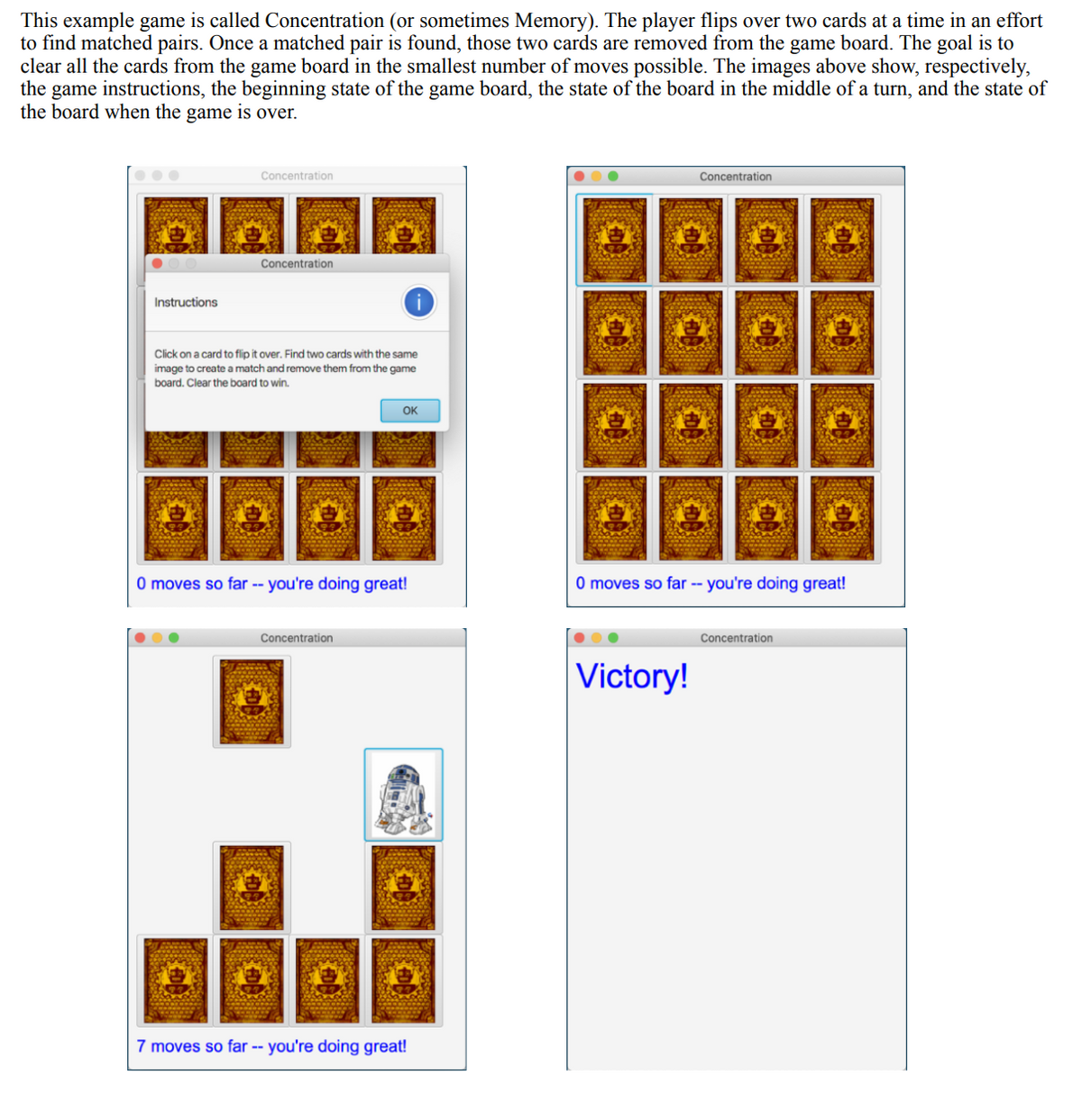 This example game is called Concentration (or sometimes Memory). The player flips over two cards at a time in an effort
to find matched pairs. Once a matched pair is found, those two cards are removed from the game board. The goal is to
clear all the cards from the game board in the smallest number of moves possible. The images above show, respectively,
the game instructions, the beginning state of the game board, the state of the board in the middle of a turn, and the state of
the board when the game is over.
Instructions
Concentration
Concentration
Click on a card to flip it over. Find two cards with the same
image to create a match and remove them from the game
board. Clear the board to win.
OK
O moves so far -- you're doing great!
Concentration
G
7 moves so far -- you're doing great!
Concentration
EDA
0 moves so far -- you're doing great!
Victory!
Concentration