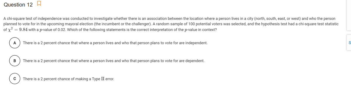 Question 12
A chi-square test of independence was conducted to investigate whether there is an association between the location where a person lives in a city (north, south, east, or west) and who the person
planned to vote for in the upcoming mayoral election (the incumbent or the challenger). A random sample of 100 potential voters was selected, and the hypothesis test had a chi-square test statistic
of x? = 9.84 with a p-value of 0.02. Which of the following statements is the correct interpretation of the p-value in context?
A
There is a 2 percent chance that where a person lives and who that person plans to vote for are independent.
В
There is a 2 percent chance that where a person lives and who that person plans to vote for are dependent.
C
There is a 2 percent chance of making a Type II error.
